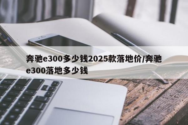 奔驰e300多少钱2025款落地价/奔驰e300落地多少钱