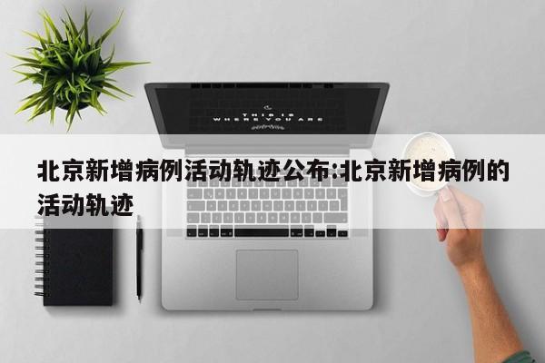 北京新增病例活动轨迹公布:北京新增病例的活动轨迹