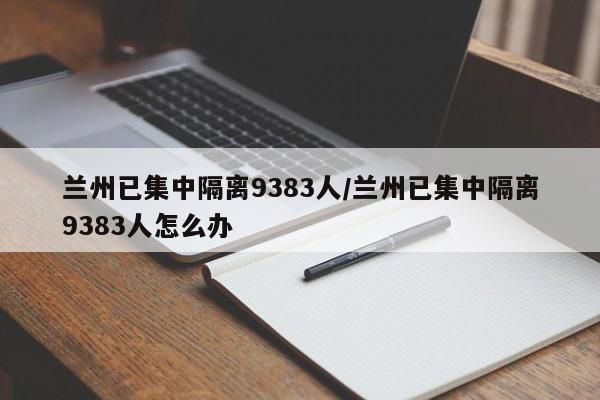 兰州已集中隔离9383人/兰州已集中隔离9383人怎么办