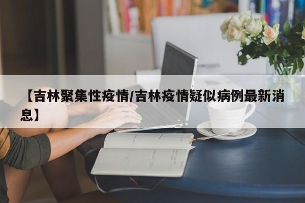 【吉林聚集性疫情/吉林疫情疑似病例最新消息】